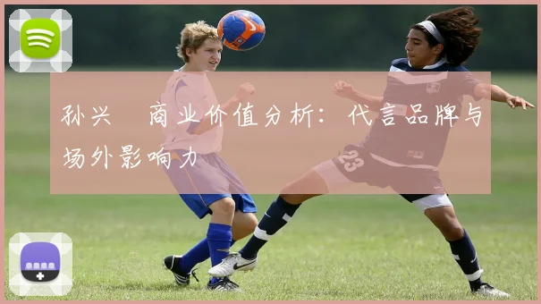 孙兴慜商业价值分析：代言品牌与场外影响力