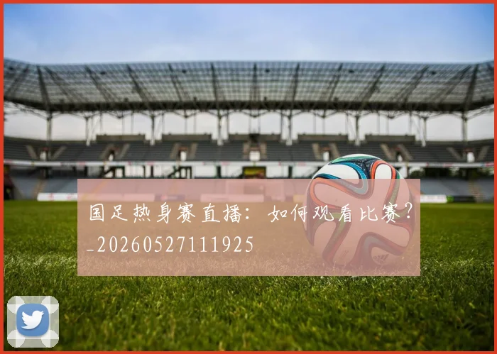 国足热身赛直播:如何观看比赛?_20260527111925
