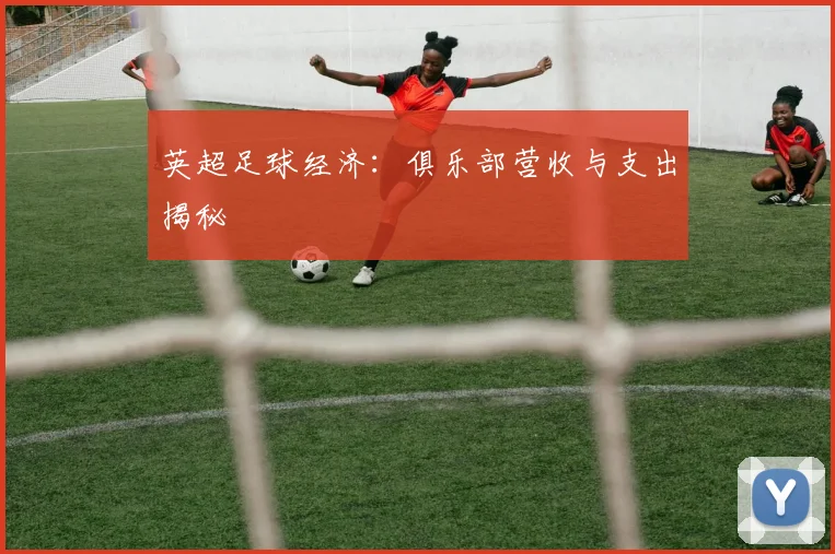 英超足球经济：俱乐部营收与支出揭秘